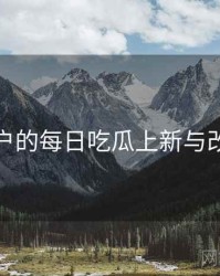面向用户的每日吃瓜上新与改版观察