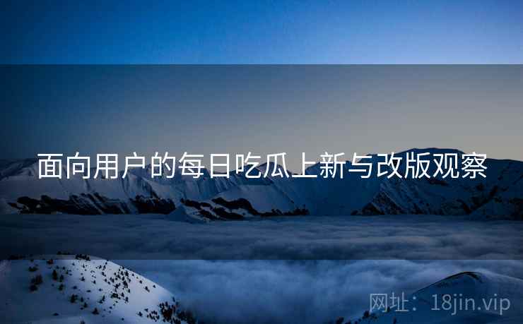 面向用户的每日吃瓜上新与改版观察