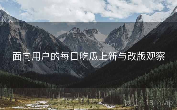 面向用户的每日吃瓜上新与改版观察