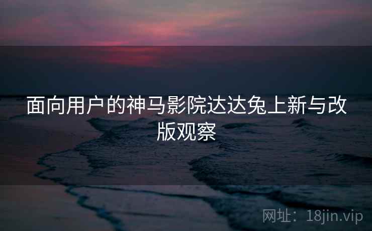 面向用户的神马影院达达兔上新与改版观察
