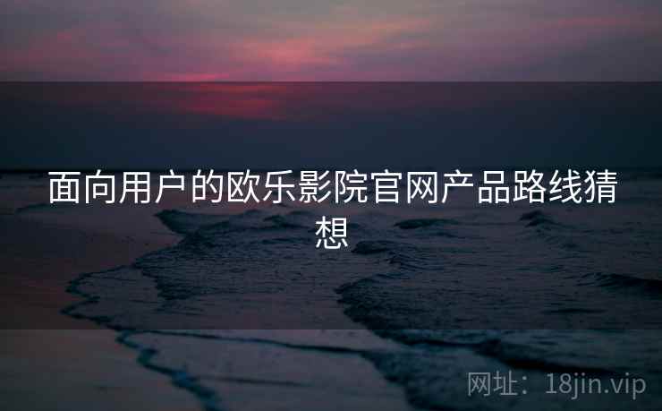 面向用户的欧乐影院官网产品路线猜想