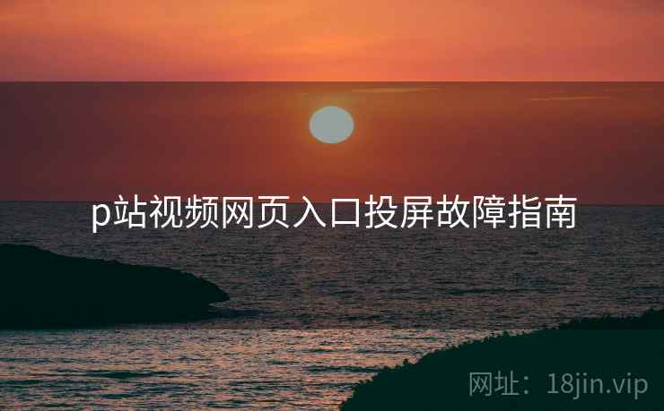 p站视频网页入口投屏故障指南