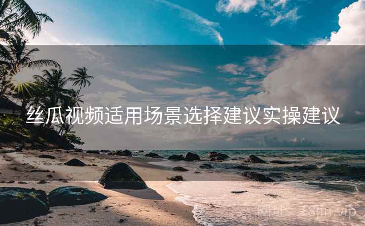 丝瓜视频适用场景选择建议实操建议