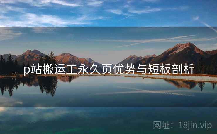 p站搬运工永久页优势与短板剖析