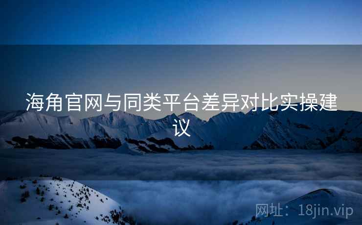 海角官网与同类平台差异对比实操建议