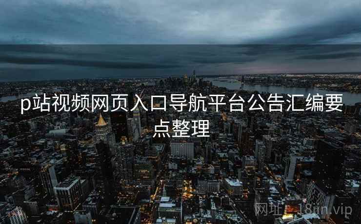 p站视频网页入口导航平台公告汇编要点整理