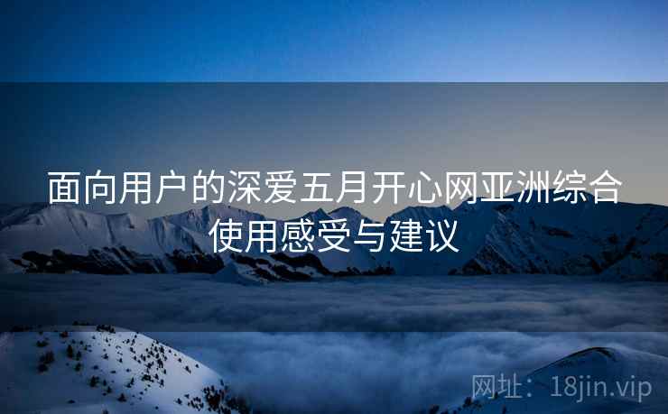 面向用户的深爱五月开心网亚洲综合使用感受与建议