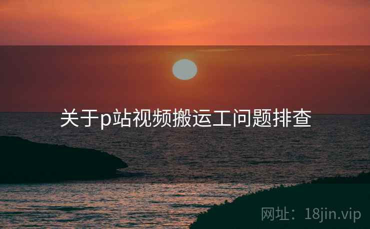 关于p站视频搬运工问题排查